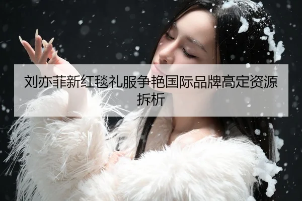 刘亦菲新红毯礼服争艳国际品牌高定资源拆析